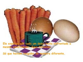 Ele explicou que cada um deles havia enfrentado a
mesma adversidade: Água fervendo.

Só que haviam reagidos de maneira diferente.
 