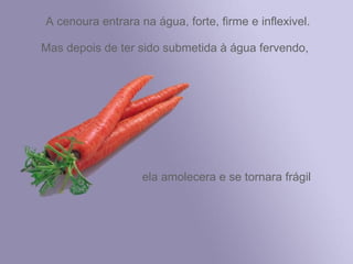 A cenoura entrara na água, forte, firme e inflexivel.

Mas depois de ter sido submetida à água fervendo,




                   ela amolecera e se tornara frágil
 