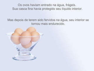 Os ovos haviam entrado na água, frágeis.
   Sua casca fina havia protegido seu líquido interior.


Mas depois de terem sido fervidos na água, seu interior se
                tornou mais endurecido.
 