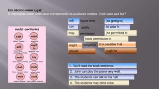 Em décimo nono lugar:
É importante saber como usar corretamente os auxiliares modais. Você sabe usá-los?
will -- future time (be going to)
can ability (be able to)
may permission (be permitted to,
have permission to)
Might possibility (it is possible that…)
should obligation (ought to)
(be going to)
(be permitted to
have permission to
it is possible that
ought to
be able to
will
can
may
might
should
1. We’ll read the book tomorrow.
2. John can play the piano very well.
3. The students can talk in the hall.
4. The students may drink coke.
 