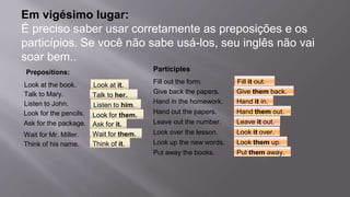 Em vigésimo lugar:
É preciso saber usar corretamente as preposições e os
particípios. Se você não sabe usá-los, seu inglês não vai
soar bem..
Prepositions:
Look at the book.
Talk to Mary.
Listen to John.
Look for the pencils.
Ask for the package.
Wait for Mr. Miller.
Think of his name.
Look at it.
Talk to her.
Listen to him.
Look for them.
Ask for it.
Wait for them.
Think of it.
Participles
Fill out the form.
Give back the papers.
Hand in the homework.
Hand out the papers.
Leave out the number.
Look over the lesson.
Look up the new words.
Fill it out.
Give them back.
Hand it in.
Hand them out.
Leave it out.
Look it over.
Look them up.
Put away the books. Put them away.
 