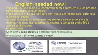 13
English needed now!
Pois bem: eu não sabia que encontraria tantas áreas em que as pessoas
têm dificuldades ao falar inglês.
Mas é preciso mais que isso para ser fluente em inglês! Isso, claro, é só
a ponta do iceberg.
Eu apenas escolhi as áreas mais importantes para manter o inglês
fluente. A maioria das questões de exames e testes de proficiência
aborda as áreas que
eu mencionei.
Quer fazer 2 aulas gratuitas e entender suas necessidades
e dificuldades? Entre em contato comigo!
 