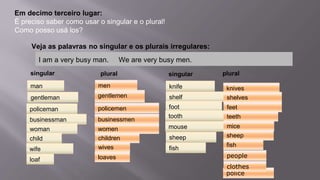 Em decimo terceiro lugar:
É preciso saber como usar o singular e o plural!
Como posso usá los?
plural
man
gentleman
policeman
businessman
Veja as palavras no singular e os plurais irregulares:
singular
woman
child
wife
knife
loaf
shelf
foot
tooth
mouse
sheep
fish
men
gentlemen
policemen
businessmen
women
children
wives
knives
loaves
shelves
feet
teeth
mice
sheep
fish
people
police
clothes
pluralsingular
I am a very busy man. We are very busy men.
 