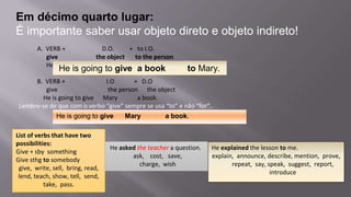 Em décimo quarto lugar:
É importante saber usar objeto direto e objeto indireto!
A. VERB + D.O. + to I.O.
give the object to the person
He is going to give a book to Mary.
B. VERB + I.O + D.O
give the person the object
He is going to give Mary a book.
Lembre-se de que com o verbo “give” sempre se usa “to” e não “for”.
List of verbs that have two
possibilities:
Give + sby something
Give sthg to somebody
give, write, sell, bring, read,
lend, teach, show, tell, send,
take, pass.
He is going to give a book to Mary.
He is going to give Mary a book.
He asked the teacher a question.
ask, cost, save,
charge, wish
He explained the lesson to me.
explain, announce, describe, mention, prove,
repeat, say, speak, suggest, report,
introduce
 