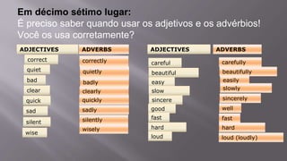 Em décimo sétimo lugar:
É preciso saber quando usar os adjetivos e os advérbios!
Você os usa corretamente?
ADVERBSADJECTIVES
quiet
quick
sad
silent
wise
sincere
careful
beautiful
easy
correct
bad
clear slow
good
ADVERBSADJECTIVES
fast
hard
loud
correctly
quietly
quickly
sadly
silently
wisely
sincerely
badly
clearly
carefully
beautifully
easily
slowly
well
fast
hard
loud (loudly)
 