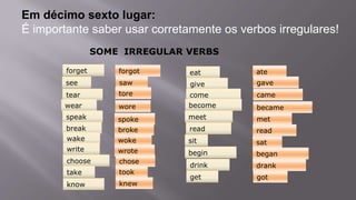 Em décimo sexto lugar:
É importante saber usar corretamente os verbos irregulares!
SOME IRREGULAR VERBS
eat ate
give gave
come came
become became
meet met
read read
sit sat
begin began
drink drank
get got
forget forgot
see saw
tear tore
wear wore
speak spoke
break broke
wake woke
write wrote
choose chose
take took
know knew
 