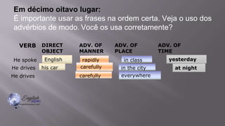 Em décimo oitavo lugar:
É importante usar as frases na ordem certa. Veja o uso dos
advérbios de modo. Você os usa corretamente?
VERB DIRECT
OBJECT
ADV. OF
MANNER
ADV. OF
PLACE
ADV. OF
TIME
He spoke English rapidly in class yesterday.
He drives his car carefully in the city at night.
He drives carefully everywhere.
his car
English rapidly in class
carefully
carefully in the city at night
everywhere
yesterday
 