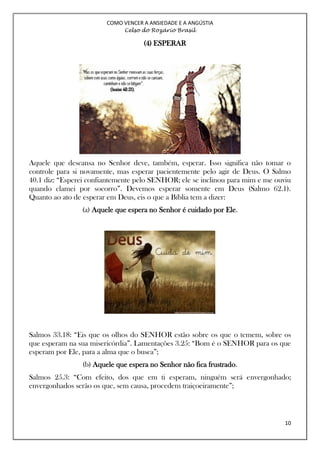 COMO VENCER A ANSIEDADE E A ANGÚSTIA
Celso do Rozário Brasil
10
(4) ESPERAR
Aquele que descansa no Senhor deve, também, esperar. Isso significa não tomar o
controle para si novamente, mas esperar pacientemente pelo agir de Deus. O Salmo
40.1 diz: “Esperei confiantemente pelo SENHOR; ele se inclinou para mim e me ouviu
quando clamei por socorro”. Devemos esperar somente em Deus (Salmo 62.1).
Quanto ao ato de esperar em Deus, eis o que a Bíblia tem a dizer:
(a) Aquele que espera no Senhor é cuidado por Ele.
Salmos 33.18: “Eis que os olhos do SENHOR estão sobre os que o temem, sobre os
que esperam na sua misericórdia”. Lamentações 3.25: “Bom é o SENHOR para os que
esperam por Ele, para a alma que o busca”;
(b) Aquele que espera no Senhor não fica frustrado.
Salmos 25.3: “Com efeito, dos que em ti esperam, ninguém será envergonhado;
envergonhados serão os que, sem causa, procedem traiçoeiramente”;
 