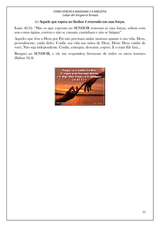COMO VENCER A ANSIEDADE E A ANGÚSTIA
Celso do Rozário Brasil
11
(c) Aquele que espera no Senhor é renovado em suas forças.
Isaías 40.31: “Mas os que esperam no SENHOR renovam as suas forças, sobem com
asas como águias, correm e não se cansam, caminham e não se fatigam”
Aqueles que têm a Deus por Pai não precisam andar ansiosos quanto à sua vida. Deus,
pessoalmente, cuida deles. Confie sua vida nas mãos de Deus. Deixe Deus cuidar de
você. Não seja independente. Confie, entregue, descanse, espere. E o mais Ele fará...
Busquei ao SENHOR, e ele me respondeu; livrou-me de todos os meus temores
(Salmo 34.4)
 