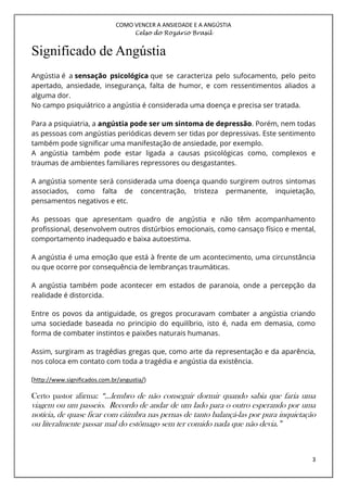 COMO VENCER A ANSIEDADE E A ANGÚSTIA
Celso do Rozário Brasil
3
Significado de Angústia
Angústia é a sensação psicológica que se caracteriza pelo sufocamento, pelo peito
apertado, ansiedade, insegurança, falta de humor, e com ressentimentos aliados a
alguma dor.
No campo psiquiátrico a angústia é considerada uma doença e precisa ser tratada.
Para a psiquiatria, a angústia pode ser um sintoma de depressão. Porém, nem todas
as pessoas com angústias periódicas devem ser tidas por depressivas. Este sentimento
também pode significar uma manifestação de ansiedade, por exemplo.
A angústia também pode estar ligada a causas psicológicas como, complexos e
traumas de ambientes familiares repressores ou desgastantes.
A angústia somente será considerada uma doença quando surgirem outros sintomas
associados, como falta de concentração, tristeza permanente, inquietação,
pensamentos negativos e etc.
As pessoas que apresentam quadro de angústia e não têm acompanhamento
profissional, desenvolvem outros distúrbios emocionais, como cansaço físico e mental,
comportamento inadequado e baixa autoestima.
A angústia é uma emoção que está à frente de um acontecimento, uma circunstância
ou que ocorre por consequência de lembranças traumáticas.
A angústia também pode acontecer em estados de paranoia, onde a percepção da
realidade é distorcida.
Entre os povos da antiguidade, os gregos procuravam combater a angústia criando
uma sociedade baseada no principio do equilíbrio, isto é, nada em demasia, como
forma de combater instintos e paixões naturais humanas.
Assim, surgiram as tragédias gregas que, como arte da representação e da aparência,
nos coloca em contato com toda a tragédia e angústia da existência.
(http://www.significados.com.br/angustia/)
Certo pastor afirma: “...lembro de não conseguir dormir quando sabia que faria uma
viagem ou um passeio. Recordo de andar de um lado para o outro esperando por uma
notícia, de quase ficar com câimbra nas pernas de tanto balançá-las por pura inquietação
ou literalmente passar mal do estômago sem ter comido nada que não devia.”
 