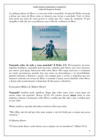 COMO VENCER A ANSIEDADE E A ANGÚSTIA
Celso do Rozário Brasil
4
A confiança plena em Deus é a cura para toda a ansiedade. O apóstolo Pedro encoraja
a deixar nas mãos de Deus todas as situações que levam a ansiedade. Você só deixa
uma tarefa nas mãos de outra pessoa se confia que ela é capaz de cumpri-la. O que
atrapalha a vida não são os problemas, mas a falta de confiança em Deus.
"Lançando sobre ele toda a vossa ansiedade" (I Pedro 5.7). Preocupações pessoais,
angústias familiares, ansiedade pelo presente, cuidados pelo futuro, por vocês mesmos,
por outros, pela igreja, lancem-no tudo sobre Deus. São cargas onerosas, e costumam
ser muito pecaminosas quando têm suas raízes na desconfiança e na incredulidade,
quando torturam e distraem a mente, nos anulam para o serviço e impedem que nos
sintamos contentes no serviço de Deus. o remédio é lançar nossa solicitude sobre Deus,
e deixar todo acontecimento à disposição de Sua graça e sabedoria.
(Comentário Bíblico de Mathew Henry)
“Lançando” também pode significar: “Jogar algo sobre outra coisa, como jogar um
manto sobre um jumento” (Lucas 19.35). Os cristãos devem lançar todas as suas
angústias, tristezas e frustrações sobre Deus e confiar que Ele sabe o que é melhor para
as suas vidas.
Minha saudosa e querida mãezinha costumava dizer para mim:
“Meu filho, não há mal que dure para sempre e não há ferida que o tempo não possa
cicatrizar.”
O Salmista afirma:
“O choro pode durar a noite inteira, mas a alegria vem ao amanhecer”. (Salmo 30.5)
 