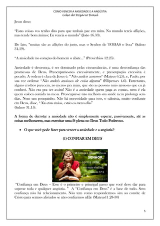 COMO VENCER A ANSIEDADE E A ANGÚSTIA
Celso do Rozário Brasil
5
Jesus disse:
“Estas coisas vos tenho dito para que tenhais paz em mim. No mundo tereis aflições,
mas tende bom ânimo; Eu vencia o mundo” (João 16.33).
De fato, “muitas são as aflições do justo, mas o Senhor de TODAS o livra” (Salmo
34.19).
“A ansiedade no coração do homem o abate...” (Provérbios 12.25).
Ansiedade é descrença, é ser dominado pelas circunstâncias, é uma desconfiança das
promessas de Deus. Preocupamo-nos excessivamente, e preocupação excessiva é
pecado. A ordem é clara de Jesus é: “Não andeis ansiosos” (Mateus 6.25), e, Paulo, por
sua vez ordena: “Não andeis ansiosos de coisa alguma” (Filipenses 4.6). Entretanto,
alguns cristãos parecem, ao menos pra mim, que são as pessoas mais ansiosas que eu já
conheci. Não era pra ser assim! Não é a ansiedade quem paga as contas, nem é ela
quem coloca comida na mesa. Preocupar-se não melhora sua saúde nem prolonga seus
dias. Nem um pouquinho. Não há necessidade para isso, o salmista, muito confiante
em Deus, disse, “Nas tuas mãos, estão os meus dias”
(Salmo 31.15).
A forma de derrotar a ansiedade não é simplesmente esperar, passivamente, até as
coisas melhorarem, mas exercitar uma fé plena no Deus Todo Poderoso.
 O que você pode fazer para vencer a ansiedade e a angústia?
(1) CONFIAR EM DEUS
“Confiança em Deus – Esse é o primeiro e principal passo que você deve dar para
superar toda e qualquer angústia. ” A “Confiança em Deus” é a base de tudo. Sem
confiança não há relacionamento. Não tem como respondermos sim ao convite de
Cristo para sermos aliviados se não confiarmos nEle (Mateus11.28-30)
 