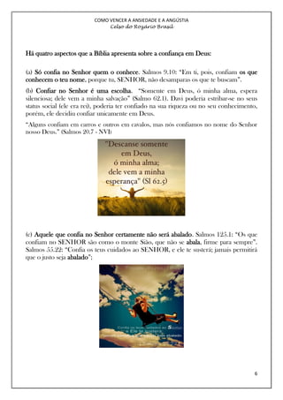 COMO VENCER A ANSIEDADE E A ANGÚSTIA
Celso do Rozário Brasil
6
Há quatro aspectos que a Bíblia apresenta sobre a confiança em Deus:
(a) Só confia no Senhor quem o conhece. Salmos 9.10: “Em ti, pois, confiam os que
conhecem o teu nome, porque tu, SENHOR, não desamparas os que te buscam”.
(b) Confiar no Senhor é uma escolha. “Somente em Deus, ó minha alma, espera
silenciosa; dele vem a minha salvação” (Salmo 62.1). Davi poderia estribar-se no seus
status social (ele era rei), poderia ter confiado na sua riqueza ou no seu conhecimento,
porém, ele decidiu confiar unicamente em Deus.
“Alguns confiam em carros e outros em cavalos, mas nós confiamos no nome do Senhor
nosso Deus.” (Salmos 20.7 - NVI)
(c) Aquele que confia no Senhor certamente não será abalado. Salmos 125.1: “Os que
confiam no SENHOR são como o monte Sião, que não se abala, firme para sempre”.
Salmos 55.22: “Confia os teus cuidados ao SENHOR, e ele te susterá; jamais permitirá
que o justo seja abalado”;
 