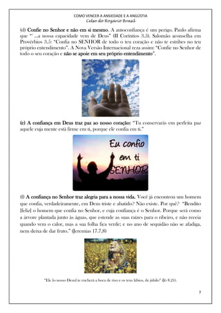 COMO VENCER A ANSIEDADE E A ANGÚSTIA
Celso do Rozário Brasil
7
(d) Confie no Senhor e não em si mesmo. A autoconfiança é um perigo. Paulo afirma
que “5
...a nossa capacidade vem de Deus” (II Coríntios 3.5). Salomão aconselha em
Provérbios 3.5: “Confia no SENHOR de todo o teu coração e não te estribes no teu
próprio entendimento”. A Nova Versão Internacional reza assim: “Confie no Senhor de
todo o seu coração e não se apoie em seu próprio entendimento”.
(e) A confiança em Deus traz paz ao nosso coração: “Tu conservarás em perfeita paz
aquele cuja mente está firme em ti, porque ele confia em ti.”
(f) A confiança no Senhor traz alegria para a nossa vida. Você já encontrou um homem
que confia, verdadeiramente, em Deus triste e abatido? Não existe. Por quê? “Bendito
[feliz] o homem que confia no Senhor, e cuja confiança é o Senhor. Porque será como
a árvore plantada junto às águas, que estende as suas raízes para o ribeiro, e não receia
quando vem o calor, mas a sua folha fica verde; e no ano de sequidão não se afadiga,
nem deixa de dar fruto.” (Jeremias 17.7,8)
“Ele [o nosso Deus] te encherá a boca de riso e os teus lábios, de júbilo” (Jó 8.21).
 