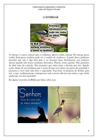 COMO VENCER A ANSIEDADE E A ANGÚSTIA
Celso do Rozário Brasil
8
(2) ENTREGAR
A entrega é o passo natural após a confiança. Quem confia, entrega. Só entrega quem
confia. Entregar-se também pode ter o sentido de render-se. A partir disso, podemos
perceber que não é algo fácil para o ser humano fazer. Geralmente, nos redemos
apenas quando não temos nenhuma alternativa. Porém, somo egoístas. Não gostamos
de abrir mão do controle. Não gostamos que outro tome a decisão por nós. Agindo
assim, diante de um problema que é maior do que nós caímos nas garras da ansiedade e
passamos a viver uma vida triste e angustiada. Veja bem: A proposta do Senhor para
nós é que, confiantemente, entreguemos toda a nossa vida em suas mãos, o que inclui
aquilo que nos traz ansiedade.
Eis alguns versículos da Bíblia que falam sobre isso:
 