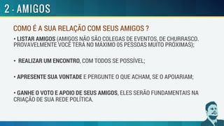 COMO É A SUA RELAÇÃO COM SEUS AMIGOS ?
• LISTAR AMIGOS (AMIGOS NÃO SÃO COLEGAS DE EVENTOS, DE CHURRASCO.
PROVAVELMENTE VOCÊ TERÁ NO MÁXIMO 05 PESSOAS MUITO PRÓXIMAS);
• REALIZAR UM ENCONTRO, COM TODOS SE POSSÍVEL;
• APRESENTE SUA VONTADE E PERGUNTE O QUE ACHAM, SE O APOIARIAM;
• GANHE O VOTO E APOIO DE SEUS AMIGOS, ELES SERÃO FUNDAMENTAIS NA
CRIAÇÃO DE SUA REDE POLÍTICA.
 