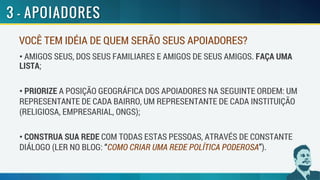 VOCÊ TEM IDÉIA DE QUEM SERÃO SEUS APOIADORES?
• AMIGOS SEUS, DOS SEUS FAMILIARES E AMIGOS DE SEUS AMIGOS. FAÇA UMA
LISTA;
• PRIORIZE A POSIÇÃO GEOGRÁFICA DOS APOIADORES NA SEGUINTE ORDEM: UM
REPRESENTANTE DE CADA BAIRRO, UM REPRESENTANTE DE CADA INSTITUIÇÃO
(RELIGIOSA, EMPRESARIAL, ONGS);
• CONSTRUA SUA REDE COM TODAS ESTAS PESSOAS, ATRAVÉS DE CONSTANTE
DIÁLOGO (LER NO BLOG: “COMO CRIAR UMA REDE POLÍTICA PODEROSA”).
 