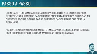 • DESEJA TER UM MANDATO PARA RESOLVER QUESTÕES PESSOAIS OU PARA
REPRESENTAR A VONTADE DA SOCIEDADE ONDE ESTÁ INSERIDO? QUAIS SÃO AS
QUESTÕES SOCIAIS E QUAIS SÃO AS QUESTÕES DA SOCIEDADE QUE DESEJA
RESOLVER?
• SER VEREADOR VAI CAUSAR IMPACTO EM SUA VIDA PESSOAL E PROFISSIONAL,
ESTÁ PREPARADO PARA ISTO? JÁ AVALIOU AS CONSEQUÊNCIAS?
 