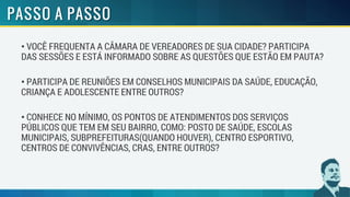 • VOCÊ FREQUENTA A CÂMARA DE VEREADORES DE SUA CIDADE? PARTICIPA
DAS SESSÕES E ESTÁ INFORMADO SOBRE AS QUESTÕES QUE ESTÃO EM PAUTA?
• PARTICIPA DE REUNIÕES EM CONSELHOS MUNICIPAIS DA SAÚDE, EDUCAÇÃO,
CRIANÇA E ADOLESCENTE ENTRE OUTROS?
• CONHECE NO MÍNIMO, OS PONTOS DE ATENDIMENTOS DOS SERVIÇOS
PÚBLICOS QUE TEM EM SEU BAIRRO, COMO: POSTO DE SAÚDE, ESCOLAS
MUNICIPAIS, SUBPREFEITURAS(QUANDO HOUVER), CENTRO ESPORTIVO,
CENTROS DE CONVIVÊNCIAS, CRAS, ENTRE OUTROS?
 