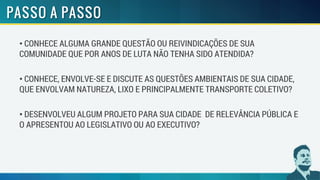 • CONHECE ALGUMA GRANDE QUESTÃO OU REIVINDICAÇÕES DE SUA
COMUNIDADE QUE POR ANOS DE LUTA NÃO TENHA SIDO ATENDIDA?
• CONHECE, ENVOLVE-SE E DISCUTE AS QUESTÕES AMBIENTAIS DE SUA CIDADE,
QUE ENVOLVAM NATUREZA, LIXO E PRINCIPALMENTE TRANSPORTE COLETIVO?
• DESENVOLVEU ALGUM PROJETO PARA SUA CIDADE DE RELEVÂNCIA PÚBLICA E
O APRESENTOU AO LEGISLATIVO OU AO EXECUTIVO?
 