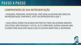 COMPREENSÃO DE SUA REPRESENTAÇÃO
• PESQUISE, PERGUNTE, INVESTIGUE: VOCÊ DESEJA OCUPAR UM CARGO DE
REPRESENTAÇÃO. PORTANTO, VOCÊ VAI REPRESENTAR O QUE ?
• SUAS IDÉIAS SERÃO COLOCADAS EM PRÁTICA PARA SOLUCIONAR ANSEIOS
COLETIVOS, NÃO PESSOAIS ? ATÉ EU JÁ FIZ CONFUSÃO, QUERIA GANHAR UMA
ELEIÇÃO PARA REALIZAR AQUILO QUE EU ACHAVA BOM PARA A SOCIEDADE.
 