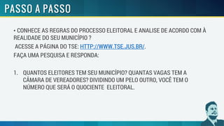 • CONHECE AS REGRAS DO PROCESSO ELEITORAL E ANALISE DE ACORDO COM À
REALIDADE DO SEU MUNICÍPIO ?
ACESSE A PÁGINA DO TSE: HTTP://WWW.TSE.JUS.BR/.
FAÇA UMA PESQUISA E RESPONDA:
1. QUANTOS ELEITORES TEM SEU MUNICÍPIO? QUANTAS VAGAS TEM A
CÂMARA DE VEREADORES? DIVIDINDO UM PELO OUTRO, VOCÊ TEM O
NÚMERO QUE SERÁ O QUOCIENTE ELEITORAL.
 