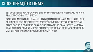 ESTE CONTEÚDO FOI ABORDADO EM SUA TOTALIDADE NO WEBINÁRIO AO VIVO
REALIZADO NO DIA 17/12/2014.
CASO ALGUM PONTO DESTA APRESENTAÇÃO NÃO ESTEJA CLARO E NECESSITE
DE MAIORES ESCLARECIMENTOS, VOCÊ PODE ME CONTACTAR ATRAVÉS DAS
REDES SOCIAS E DOS MEUS CANAIS QUE DEIXAREI AO FINAL DESTE MATERIAL.
SUAS DÚVIDAS, COMENTÁRIOS E SUGESTÕES PODERÃO SER ENVIADAS POR E-
MAIL OU PUBLICADAS DIRETAMENTE NO MEU BLOG.
 