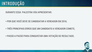 DURANTE ESSA PALESTRA VOU APRESENTAR:
• POR QUE VOCÊ DEVE SE CANDIDATAR A VEREADOR EM 2016;
• TRÊS PRINCIPAIS ERROS QUE UM CANDIDATO A VEREADOR COMETE;
• PASSO A PASSO PARA CONQUISTAR UMA VOTAÇÃO DE RESULTADO.
 