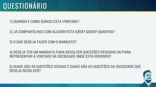 1) QUANDO E COMO SURGIU ESTA VONTADE?
2) JÁ COMPARTILHOU COM ALGUÉM ESTA IDÉIA? QUEM? QUANTOS?
3) O QUE DESEJA FAZER COM O MANDATO?
4) DESEJA TER UM MANDATO PARA RESOLVER QUESTÕES PESSOAIS OU PARA
REPRESENTAR A VONTADE DA SOCIEDADE ONDE ESTÁ INSERIDO?
5) QUAIS SÃO AS QUESTÕES SOCIAIS E QUAIS SÃO AS QUESTÕES DA SOCIEDADE QUE
DESEJA RESOLVER?
 