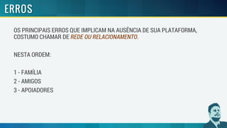 OS PRINCIPAIS ERROS QUE IMPLICAM NA AUSÊNCIA DE SUA PLATAFORMA,
COSTUMO CHAMAR DE REDE OU RELACIONAMENTO.
NESTA ORDEM:
1 - FAMÍLIA
2 - AMIGOS
3 - APOIADORES
 