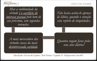 Mas a sublimidade da
virtude é o sacrifício do
interesse pessoal pelo bem de
seu próximo, sem segundas
intenções.
A mais merecedora das
virtudes nasce da mais
desinteressada caridade.
Quantos negam Jesus pelos
seus atos diários!
Não basta aceita-lo apenas
de lábios, quando o coração
esta repleto de iniquidades.
Allan Kardec -O Livro dos Espíritos - Parte Terceira – Capítulo 12 - Perfeição moral- item 893.
 