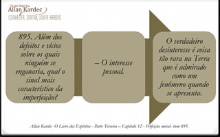 895. Além dos
defeitos e vícios
sobre os quais
ninguém se
enganaria, qual o
sinal mais
característico da
imperfeição?
– O interesse
pessoal.
O verdadeiro
desinteresse é coisa
tão rara na Terra
que é admirado
como um
fenômeno quando
se apresenta.
Allan Kardec -O Livro dos Espíritos - Parte Terceira – Capítulo 12 - Perfeição moral- item 895.
 