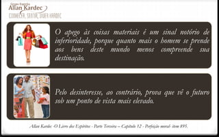 O apego às coisas materiais é um sinal notório de
inferioridade, porque quanto mais o homem se prende
aos bens deste mundo menos compreende sua
destinação.
Pelo desinteresse, ao contrário, prova que vê o futuro
sob um ponto de vista mais elevado.
Allan Kardec -O Livro dos Espíritos - Parte Terceira – Capítulo 12 - Perfeição moral- item 895.
 