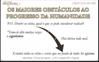 Allan Kardec - O Livro dos Espíritos - q. 913 » Capítulo XII » O egoísmo.
913. Dentre os vícios, qual o que se pode considerar radical?
“Temo-lo dito muitas vezes:
o egoísmo.
Daí deriva todo mal.
Estudai todos os vícios e vereis que no fundo de todos há egoísmo.
 