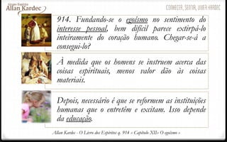 914. Fundando-se o egoísmo no sentimento do
interesse pessoal, bem difícil parece extirpá-lo
inteiramente do coração humano. Chegar-se-á a
consegui-lo?
À medida que os homens se instruem acerca das
coisas espirituais, menos valor dão às coisas
materiais.
Depois, necessário é que se reformem as instituições
humanas que o entretêm e excitam. Isso depende
da educação.
Allan Kardec - O Livro dos Espíritos q. 914 » Capítulo XII» O egoísmo »
 