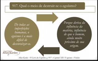 917. Qual o meio de destruir-se o egoísmo?
De todas as
imperfeições
humanas, o
egoísmo é a mais
difícil de
desenraizar-se.
Porque deriva da
influência da
matéria, influência
de que o homem,
ainda muito
próximo de sua
origem.
Allan Kardec - O Livro dos Espíritos q. 917 » Capítulo XII» O egoísmo » Fénelon
 