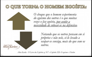 O choque que o homem experimenta
do egoísmo dos outros é o que muitas
vezes o faz egoísta, por sentir a
necessidade de colocar-se na defensiva.
Notando que os outros pensam em si
próprios e não nele, ei-lo levado a
ocupar-se consigo, mais do que com os
outros.
Allan Kardec - O Livro dos Espíritos q. 917 » Capítulo XII» O egoísmo » Fénelon
 