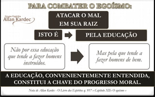 A EDUCAÇÃO, CONVENIENTEMENTE ENTENDIDA,
CONSTITUI A CHAVE DO PROGRESSO MORAL.
ATACAR O MAL
EM SUA RAIZ
ISTO É PELA EDUCAÇÃO
Não por essa educação
que tende a fazer homens
instruídos.
Mas pela que tende a
fazer homens de bem.
Nota de Allan Kardec - O Livro dos Espíritos q. 917 » Capítulo XII» O egoísmo »
 