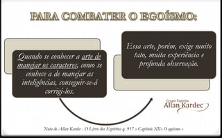 Quando se conhecer a arte de
manejar os caracteres, como se
conhece a de manejar as
inteligências, conseguir-se-á
corrigi-los.
Essa arte, porém, exige muito
tato, muita experiência e
profunda observação.
Nota de Allan Kardec - O Livro dos Espíritos q. 917 » Capítulo XII» O egoísmo »
 