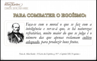Faça-se com o moral o que se faz com a
inteligência e ver-se-á que, se há naturezas
refratárias, muito maior do que se julga é o
número das que apenas reclamam cultivo
adequado, para produzir bons frutos.
Nota de Allan Kardec - O Livro dos Espíritos q. 917 » Capítulo XII» O egoísmo »
 