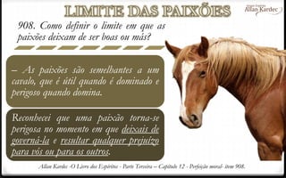 908. Como definir o limite em que as
paixões deixam de ser boas ou más?
– As paixões são semelhantes a um
cavalo, que é útil quando é dominado e
perigoso quando domina.
Reconhecei que uma paixão torna-se
perigosa no momento em que deixais de
governá-la e resultar qualquer prejuízo
para vós ou para os outros.
Allan Kardec -O Livro dos Espíritos - Parte Terceira – Capítulo 12 - Perfeição moral- item 908.
 