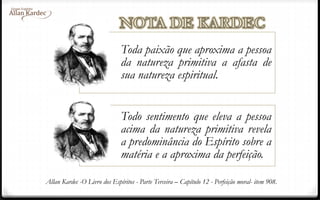 Toda paixão que aproxima a pessoa
da natureza primitiva a afasta de
sua natureza espiritual.
Todo sentimento que eleva a pessoa
acima da natureza primitiva revela
a predominância do Espírito sobre a
matéria e a aproxima da perfeição.
Allan Kardec -O Livro dos Espíritos - Parte Terceira – Capítulo 12 - Perfeição moral- item 908.
 