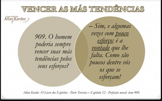 909. O homem
poderia sempre
vencer suas más
tendências pelos
seus esforços?
– Sim, e algumas
vezes com pouco
esforço; é a
vontade que lhe
falta. Como são
poucos dentre vós
os que se
esforçam!
Allan Kardec -O Livro dos Espíritos - Parte Terceira – Capítulo 12 - Perfeição moral- item 909.
 