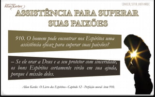 910. O homem pode encontrar nos Espíritos uma
assistência eficaz para superar suas paixões?
– Se ele orar a Deus e a seu protetor com sinceridade,
os bons Espíritos certamente virão em sua ajuda,
porque é missão deles.
Allan Kardec -O Livro dos Espíritos– Capítulo 12 - Perfeição moral- item 910.
 