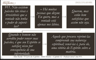 911. Não existem
paixões tão vivas e
irresistíveis que a
vontade não tenha
o poder de superá-
las?
– Há muitas
pessoas que dizem:
Eu quero, mas a
vontade está
apenas nos lábios.
Querem, mas
estão bem
satisfeitas que
assim não seja.
Quando o homem não
acredita poder vencer suas
paixões, é que seu Espírito se
satisfaz nisso por
consequência de sua
inferioridade.
Aquele que procura reprimi-las
compreende sua natureza
espiritual; vencê-las é, para ele,
uma vitória do Espírito sobre a
matéria.
Allan Kardec -O Livro dos Espíritos - Parte Terceira – Capítulo 12 - Perfeição moral- item 911.
 