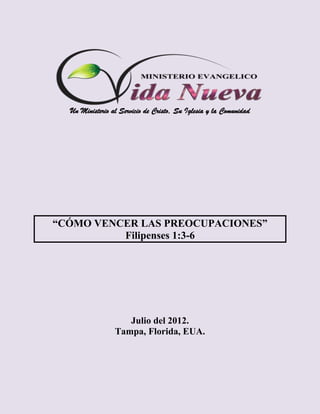 Un Ministerio al Servicio de Cristo, Su Iglesia y la Comunidad




“CÓMO VENCER LAS PREOCUPACIONES”
          Filipenses 1:3-6




                    Julio del 2012.
                 Tampa, Florida, EUA.
 