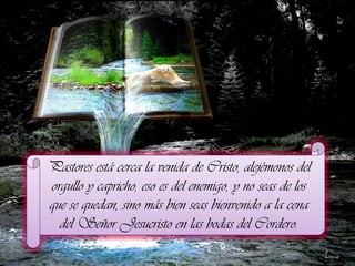 Pastores está cerca la venida de Cristo, alejémonos del
orgullo y capricho, eso es del enemigo, y no seas de los
que se quedan, sino más bien seas bienvenido a la cena
del Señor Jesucristo en las bodas del Cordero.

 