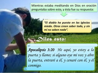 Mientras estaba meditando en Dios en oración
preguntaba sobre esto, y ésta fue su respuesta:

“El diablo ha puesto en las iglesias
miedo. Otros creen saber todo, y sin
mí no saben nada”.

Apocalipsis 3:20 He aquí, yo estoy a la
puerta y llamo; si alguno oye mi voz y abre
la puerta, entraré a él, y cenaré con él, y él
conmigo.

 