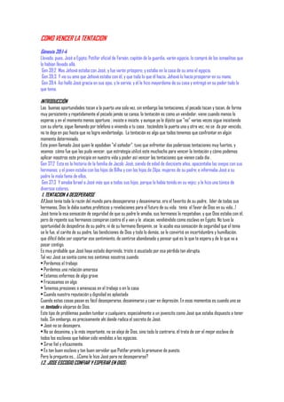 COMO VENCER LA TENTACION
Génesis 39:1-4
Llevado, pues, José a Egipto, Potifar oficial de Faraón, capitán de la guardia, varón egipcio, lo compró de los ismaelitas que
lo habían llevado allá.
 Gen 39:2 Mas Jehová estaba con José, y fue varón próspero; y estaba en la casa de su amo el egipcio.
 Gen 39:3 Y vio su amo que Jehová estaba con él, y que todo lo que él hacía, Jehová lo hacía prosperar en su mano.
 Gen 39:4 Así halló José gracia en sus ojos, y le servía; y él le hizo mayordomo de su casa y entregó en su poder todo lo
que tenía.

INTRODUCCIÓN
Las buenas oportunidades tocan a la puerta una sola vez, sin embargo las tentaciones, el pecado tocan y tocan, de forma
muy persistente y repetidamente el pecado jamás se cansa, la tentación es como un vendedor, viene cuando menos lo
esperas y en el momento menos oportuno ; insiste e insiste, y aunque ya le dijiste que "no" varias veces sigue insistiendo
con su oferta, sigue llamando por teléfono o viniendo a tu casa , tocándote la puerta una y otra vez, no se da por vencido,
no te deja en paz hasta que no logra vendertealgo. La tentación es algo que todos tenemos que confrontar en algún
momento determinado.
Este joven llamado José quien le apodaban "el soñador". tuvo que enfrentar dos poderosas tentaciones muy fuertes, y
veamos cómo fue que las pudo vencer, que estrategia utilizó este muchacho para vencer la tentación y cómo podemos
aplicar nosotros este principio en nuestra vida y poder así vencer las tentaciones que vienen cada día .
Gen 37:2 Esta es la historia de la familia de Jacob: José, siendo de edad de diecisiete años, apacentaba las ovejas con sus
hermanos; y el joven estaba con los hijos de Bilha y con los hijos de Zilpa, mujeres de su padre; e informaba José a su
padre la mala fama de ellos.
 Gen 37:3 Y amaba Israel a José más que a todos sus hijos, porque lo había tenido en su vejez; y le hizo una túnica de
diversos colores.
 1. TENTACION A DESEPERARSE
1.1 José tenía toda la razón del mundo para desesperarse y desanimarse, era el favorito de su padre, líder de todos sus
hermanos, Dios le daba sueños proféticos y revelaciones para el futuro de su vida; tenía el favor de Dios en su vida…!
José tenia la esa sensación de seguridad de que su padre le amaba, sus hermanos lo respetaban, y que Dios estaba con él,
pero de repente sus hermanos conspiran contra él y van y le atacan, vendiéndolo como esclavo en Egipto. No tuvo la
oportunidad de despedirse de su padre, ni de su hermano Benjamín, se le acabo esa sensación de seguridad que el tenia
se le fue, el cariño de su padre, las bendiciones de Dios y todo lo demás, se le convirtió en incertidumbre y humillación,
que difícil debe ser soportar ese sentimiento, de sentirse abandonado y pensar qué es lo que te espera y de lo que va a
pasar contigo.
Es muy probable que José haya estado deprimido, triste ó asustado por esa pérdida tan abrupta.
Tal vez José se sentía como nos sentimos nosotros cuando:
• Perdemos el trabajo
• Perdemos una relación amorosa
• Estamos enfermos de algo grave
• Fracasamos en algo
• Tenemos presiones o amenazas en el trabajo o en la casa
• Cuando nuestra reputación y dignidad es aplastada
Cuando estas cosas pasan es fácil desesperarse, desanimarse y caer en depresión. En esos momentos es cuando uno se
ve tentado a alejarse de Dios.
Este tipo de problemas pueden tumbar a cualquiera, especialmente a un jovencito como José que estaba dispuesto a tener
todo. Sin embargo, es precisamente ahí donde radica el secreto de José.
• José no se desespera,
• No se desanima, y lo más importante, no se aleja de Dios, sino todo lo contrario, él trata de ser el mejor esclavo de
todos los esclavos que habían sido vendidos a los egipcios.
• Sirve fiel y eficazmente.
• Es tan buen esclavo y tan buen servidor que Potifar pronto lo promueve de puesto.
Pero la pregunta es… ¿Como le hizo José para no desesperarse?
1.2. JOSE ESCOGIO CONFIAR Y ESPERAR EN DIOS:
 