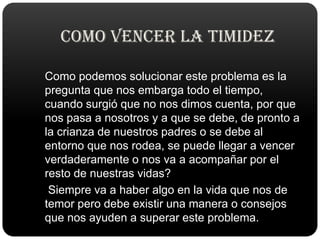COMO VENCER LA TIMIDEZ   Como podemos solucionar este problema es la pregunta que nos embarga todo el tiempo, cuando surgió que no nos dimos cuenta, por que nos pasa a nosotros y a que se debe, de pronto a la crianza de nuestros padres o se debe al entorno que nos rodea, se puede llegar a vencer verdaderamente o nos va a acompañar por el resto de nuestras vidas?    Siempre va a haber algo en la vida que nos de temor pero debe existir una manera o consejos que nos ayuden a superar este problema.